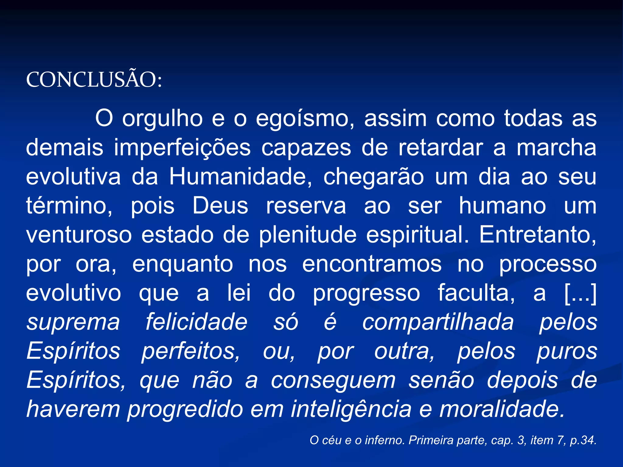 CONCLUSÃO:
O orgulho e o egoísmo, assim como todas as
demais imperfeições capazes de retardar a marcha
evolutiva da Humanidade, chegarão um dia ao seu
término, pois Deus reserva ao ser humano um
venturoso estado de plenitude espiritual. Entretanto,
por ora, enquanto nos encontramos no processo
evolutivo que a lei do progresso faculta, a [...]
suprema felicidade só é compartilhada pelos
Espíritos perfeitos, ou, por outra, pelos puros
Espíritos, que não a conseguem senão depois de
haverem progredido em inteligência e moralidade.
O céu e o inferno. Primeira parte, cap. 3, item 7, p.34.
 