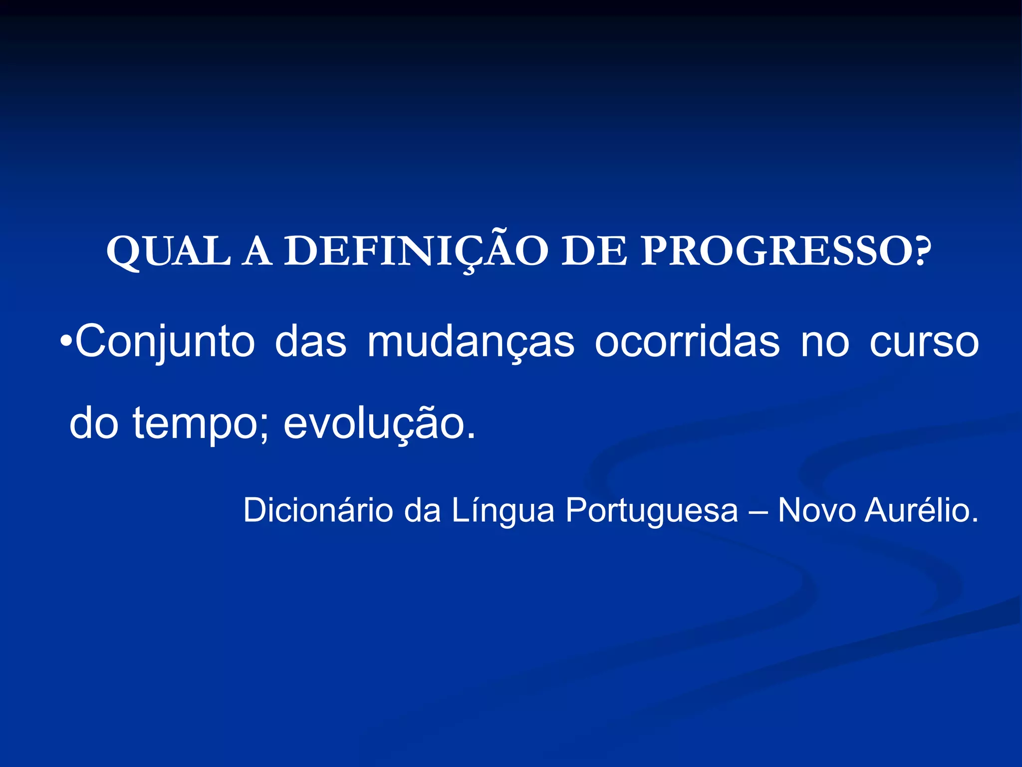 QUAL A DEFINIÇÃO DE PROGRESSO?
•Conjunto das mudanças ocorridas no curso
do tempo; evolução.
Dicionário da Língua Portuguesa – Novo Aurélio.
 