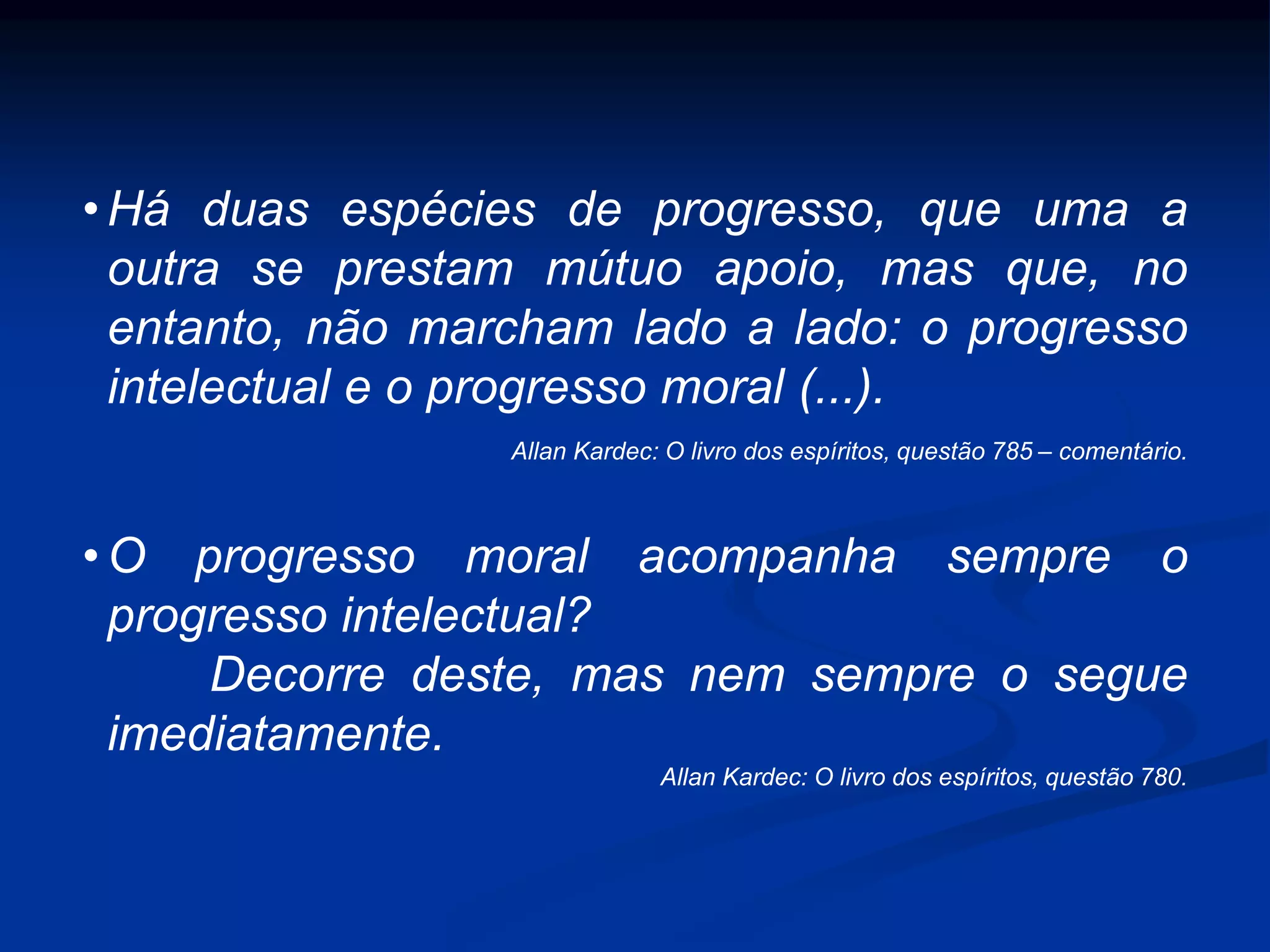 • Há duas espécies de progresso, que uma a
outra se prestam mútuo apoio, mas que, no
entanto, não marcham lado a lado: o progresso
intelectual e o progresso moral (...).
Allan Kardec: O livro dos espíritos, questão 785 – comentário.
• O progresso moral acompanha sempre o
progresso intelectual?
Decorre deste, mas nem sempre o segue
imediatamente.
Allan Kardec: O livro dos espíritos, questão 780.
 