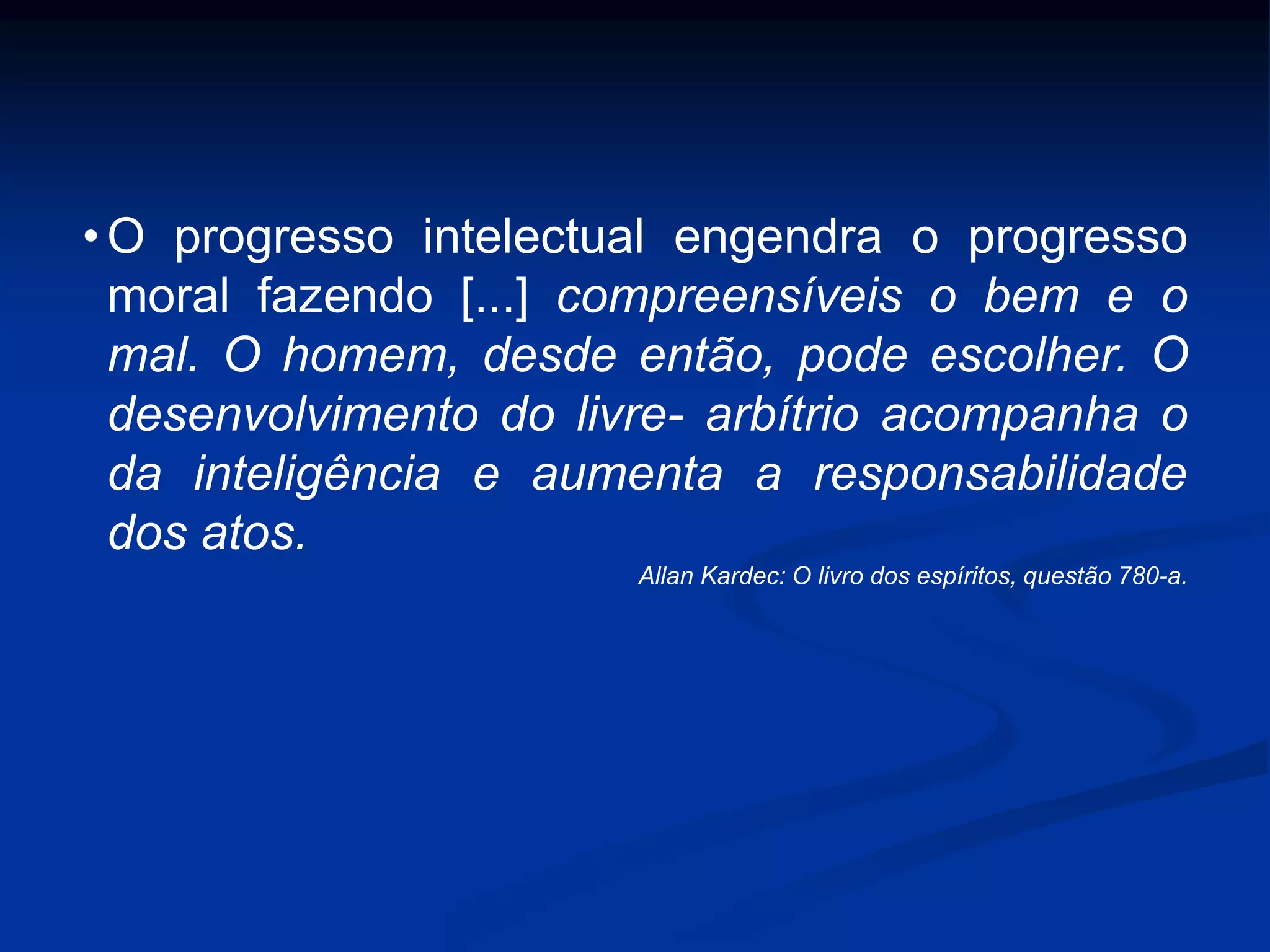 • O progresso intelectual engendra o progresso
moral fazendo [...] compreensíveis o bem e o
mal. O homem, desde então, pode escolher. O
desenvolvimento do livre- arbítrio acompanha o
da inteligência e aumenta a responsabilidade
dos atos.
Allan Kardec: O livro dos espíritos, questão 780-a.
 