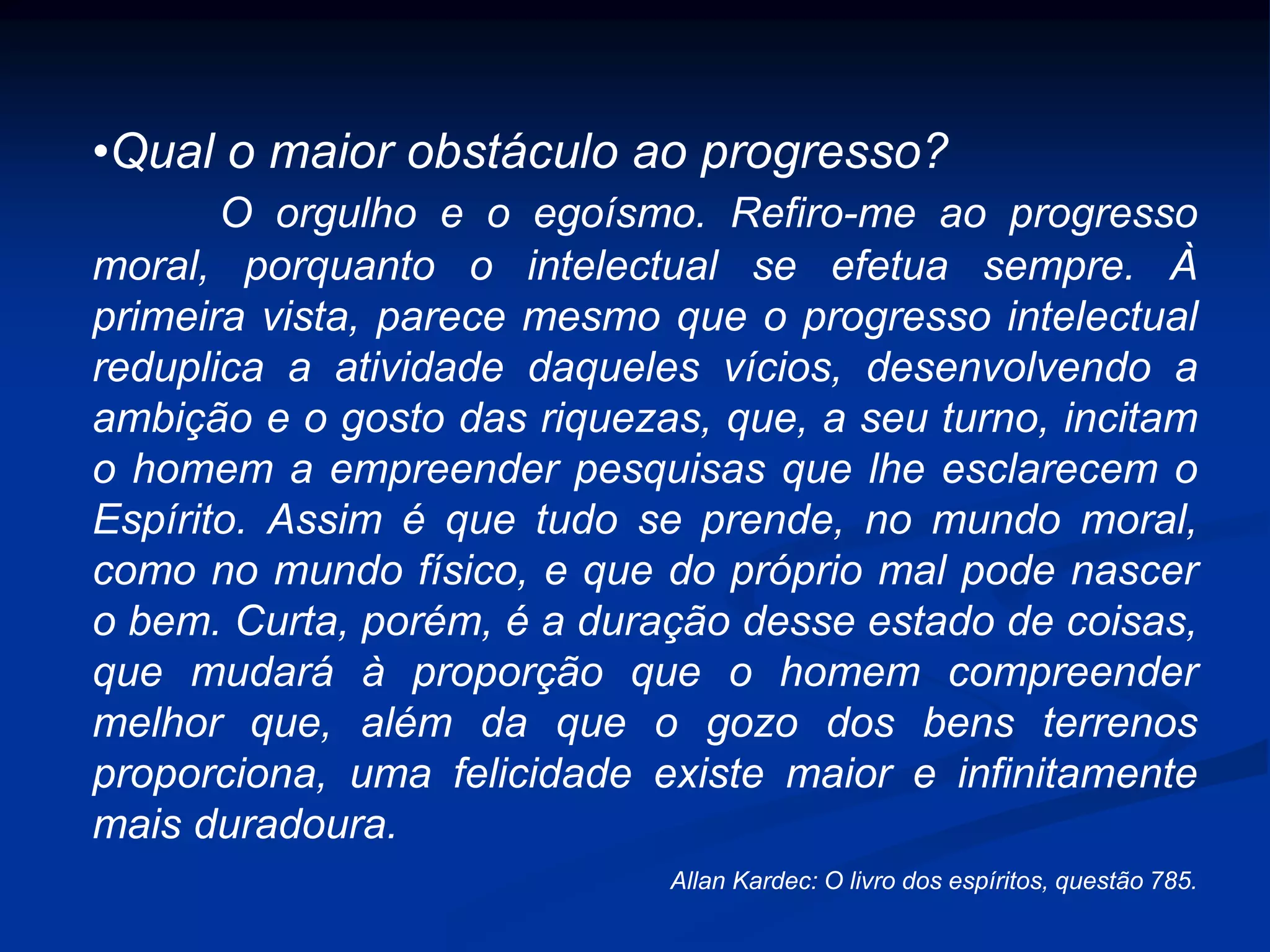 •Qual o maior obstáculo ao progresso?
O orgulho e o egoísmo. Refiro-me ao progresso
moral, porquanto o intelectual se efetua sempre. À
primeira vista, parece mesmo que o progresso intelectual
reduplica a atividade daqueles vícios, desenvolvendo a
ambição e o gosto das riquezas, que, a seu turno, incitam
o homem a empreender pesquisas que lhe esclarecem o
Espírito. Assim é que tudo se prende, no mundo moral,
como no mundo físico, e que do próprio mal pode nascer
o bem. Curta, porém, é a duração desse estado de coisas,
que mudará à proporção que o homem compreender
melhor que, além da que o gozo dos bens terrenos
proporciona, uma felicidade existe maior e infinitamente
mais duradoura.
Allan Kardec: O livro dos espíritos, questão 785.
 