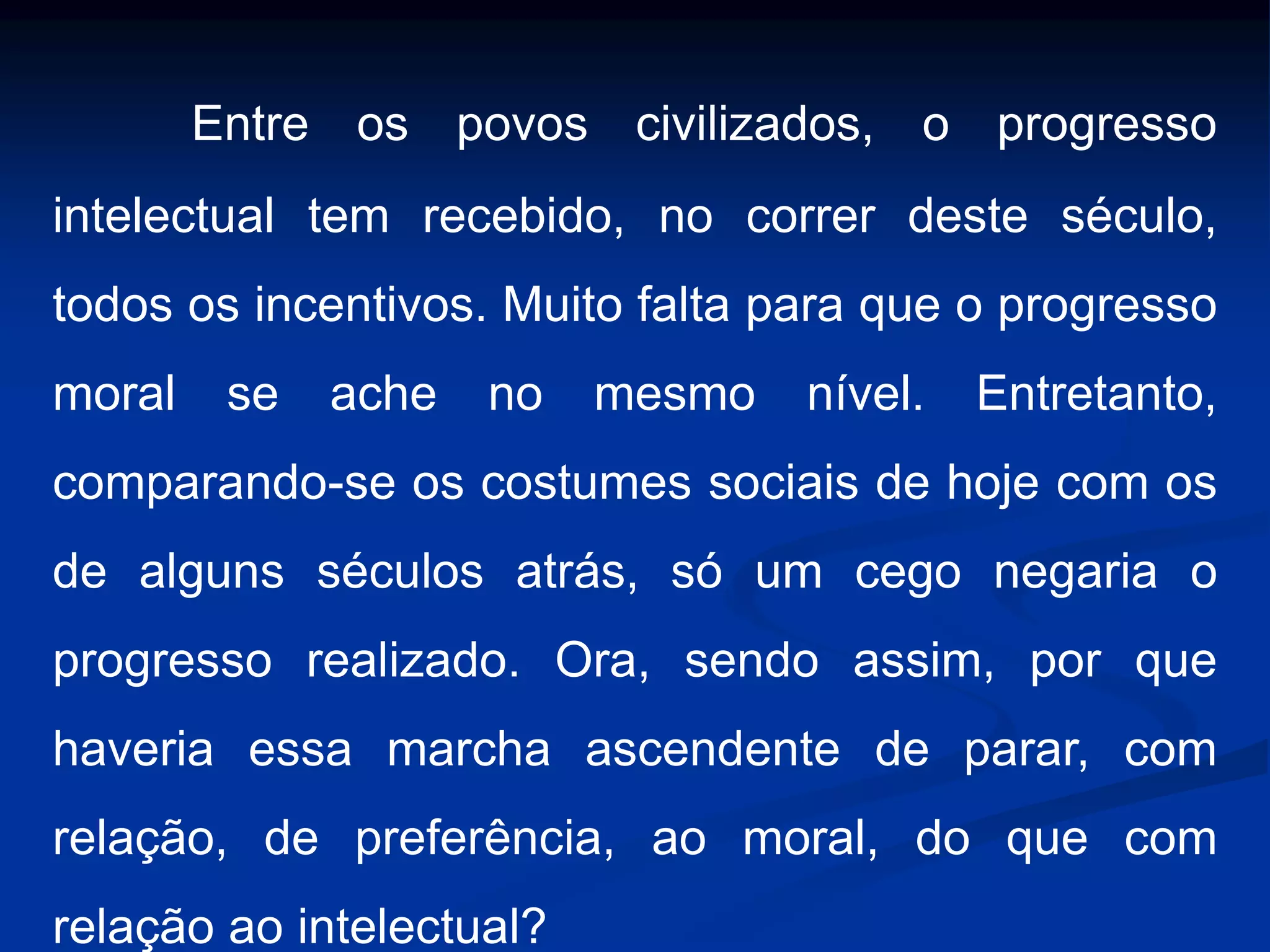 Entre os povos civilizados, o progresso
intelectual tem recebido, no correr deste século,
todos os incentivos. Muito falta para que o progresso
moral se ache no mesmo nível. Entretanto,
comparando-se os costumes sociais de hoje com os
de alguns séculos atrás, só um cego negaria o
progresso realizado. Ora, sendo assim, por que
haveria essa marcha ascendente de parar, com
relação, de preferência, ao moral, do que com
relação ao intelectual?
 