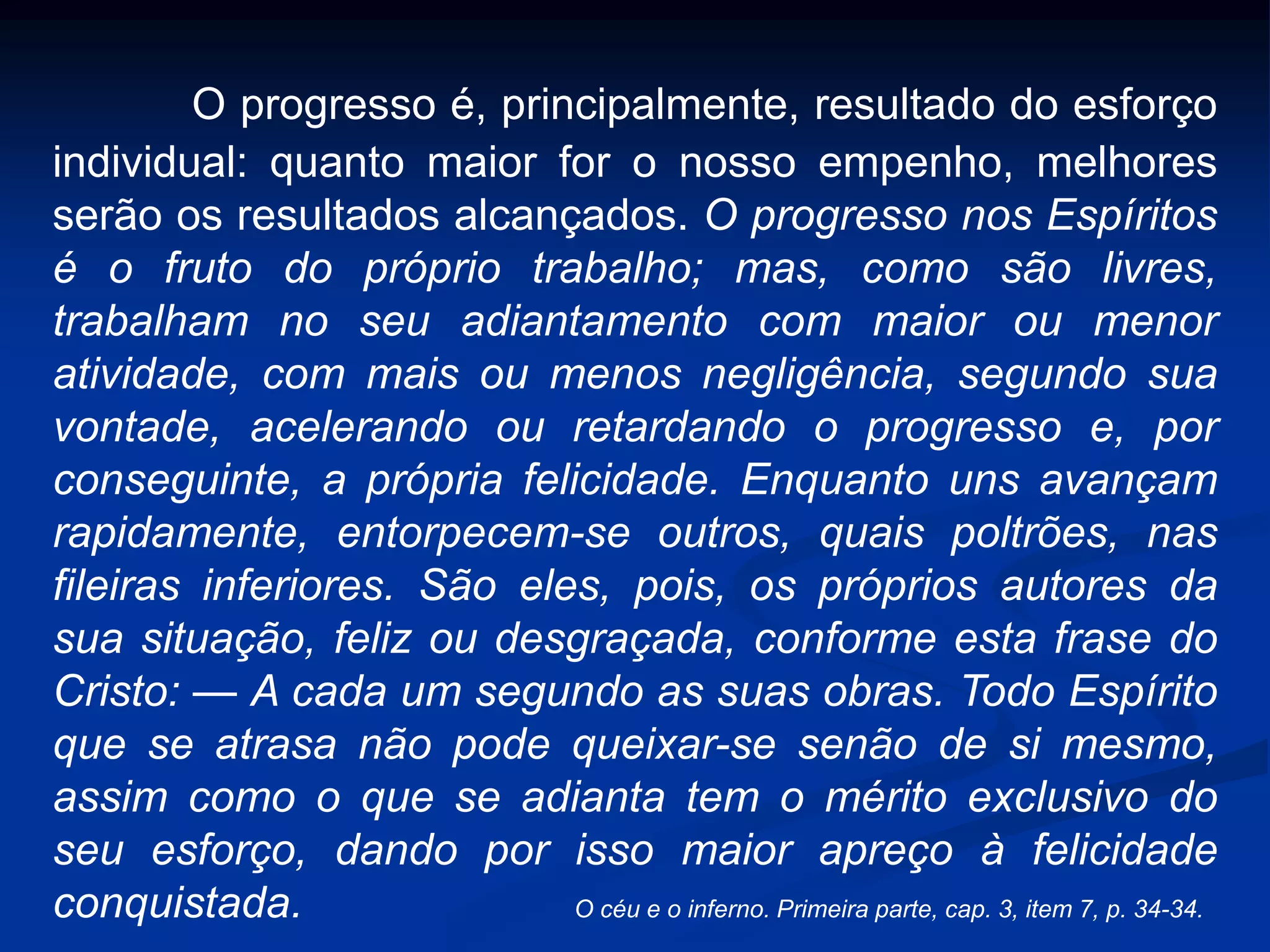 O progresso é, principalmente, resultado do esforço
individual: quanto maior for o nosso empenho, melhores
serão os resultados alcançados. O progresso nos Espíritos
é o fruto do próprio trabalho; mas, como são livres,
trabalham no seu adiantamento com maior ou menor
atividade, com mais ou menos negligência, segundo sua
vontade, acelerando ou retardando o progresso e, por
conseguinte, a própria felicidade. Enquanto uns avançam
rapidamente, entorpecem-se outros, quais poltrões, nas
fileiras inferiores. São eles, pois, os próprios autores da
sua situação, feliz ou desgraçada, conforme esta frase do
Cristo: — A cada um segundo as suas obras. Todo Espírito
que se atrasa não pode queixar-se senão de si mesmo,
assim como o que se adianta tem o mérito exclusivo do
seu esforço, dando por isso maior apreço à felicidade
conquistada. O céu e o inferno. Primeira parte, cap. 3, item 7, p. 34-34.
 