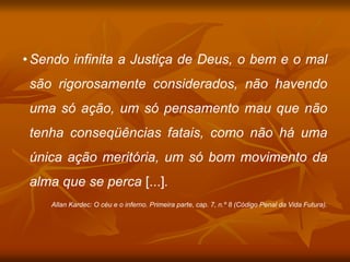 • Sendo infinita a Justiça de Deus, o bem e o mal
são rigorosamente considerados, não havendo
uma só ação, um só pensamento mau que não
tenha conseqüências fatais, como não há uma
única ação meritória, um só bom movimento da
alma que se perca [...].
Allan Kardec: O céu e o inferno. Primeira parte, cap. 7, n.º 8 (Código Penal da Vida Futura).
 