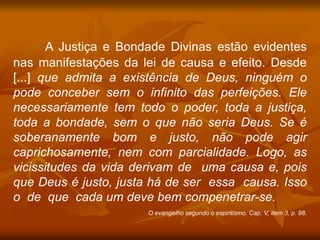 A Justiça e Bondade Divinas estão evidentes
nas manifestações da lei de causa e efeito. Desde
[...] que admita a existência de Deus, ninguém o
pode conceber sem o infinito das perfeições. Ele
necessariamente tem todo o poder, toda a justiça,
toda a bondade, sem o que não seria Deus. Se é
soberanamente bom e justo, não pode agir
caprichosamente, nem com parcialidade. Logo, as
vicissitudes da vida derivam de uma causa e, pois
que Deus é justo, justa há de ser essa causa. Isso
o de que cada um deve bem compenetrar-se.
O evangelho segundo o espiritismo. Cap. V, item 3, p. 98.
 