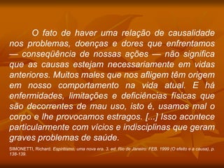 O fato de haver uma relação de causalidade
nos problemas, doenças e dores que enfrentamos
— conseqüência de nossas ações — não significa
que as causas estejam necessariamente em vidas
anteriores. Muitos males que nos afligem têm origem
em nosso comportamento na vida atual. E há
enfermidades, limitações e deficiências físicas que
são decorrentes de mau uso, isto é, usamos mal o
corpo e lhe provocamos estragos. [...] Isso acontece
particularmente com vícios e indisciplinas que geram
graves problemas de saúde.
SIMONETTI, Richard. Espiritismo, uma nova era. 3. ed. Rio de Janeiro: FEB. 1999 (O efeito e a causa), p.
138-139.
 