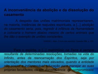 A inconveniência da abolição e da dissolução do
casamento
A despeito das uniões matrimoniais representarem,
na maioria, instâncias de reajustes espirituais, a [...] abolição
do casamento seria, pois, regredir à infância da Humanidade
e colocaria o homem abaixo mesmo de certos animais que
lhe dão o exemplo de uniões constantes.
KARDEC, Allan. O livro dos espíritos. Questão 696, p. 376.
Para o espírita, o [...] matrimônio na Terra é sempre
resultante de determinadas resoluções, tomadas na vida do
Infinito, antes da reencarnação dos Espíritos, seja por
orientação dos mentores mais elevados, quando a entidade
não possui a indispensável educação para manejar as suas
próprias faculdades, ou em conseqüência de compromissos
 