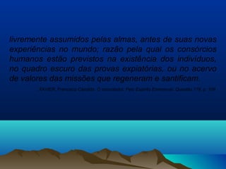 livremente assumidos pelas almas, antes de suas novas
experiências no mundo; razão pela qual os consórcios
humanos estão previstos na existência dos indivíduos,
no quadro escuro das provas expiatórias, ou no acervo
de valores das missões que regeneram e santificam.
XAVIER, Francisco Cândido. O consolador. Pelo Espírito Emmanuel. Questão 179, p. 109.
 