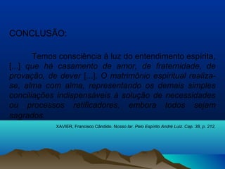 CONCLUSÃO:
Temos consciência à luz do entendimento espírita,
[...] que há casamento de amor, de fraternidade, de
provação, de dever [...]. O matrimônio espiritual realiza-
se, alma com alma, representando os demais simples
conciliações indispensáveis à solução de necessidades
ou processos retificadores, embora todos sejam
sagrados.
XAVIER, Francisco Cândido. Nosso lar. Pelo Espírito André Luiz. Cap. 38, p. 212.
 