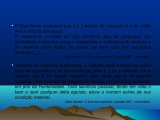 • O Espiritismo esclarece que o [...] estado de natureza é o da união
livre e fortuita dos sexos.
O casamento constitui um dos primeiros atos de progresso nas
sociedades humanas, porque estabelece a solidariedade fraterna e
se observa entre todos os povos, se bem que em condições
diversas [...].
Allan Kardec: O livro dos espíritos, questão 696 – comentário.
• Segundo os Espíritos Superiores, o celibato pode traduzir-se como
ação de egoísmo ou de benevolência, pois, [...] se o celibato, em si
mesmo, não é um estado meritório, outro tanto não se dá quando
constitui, pela renúncia às alegrias da família, um sacrifício praticado
em prol da Humanidade. Todo sacrifício pessoal, tendo em vista o
bem e sem qualquer idéia egoísta, eleva o homem acima da sua
condição material.
Allan Kardec: O livro dos espíritos, questão 699 – comentário.
 