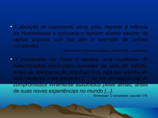 • A abolição do casamento seria, pois, regredir à infância
da Humanidade e colocaria o homem abaixo mesmo de
certos animais que lhe dão o exemplo de uniões
constantes.
Allan Kardec: O livro dos espíritos, questão 696 – comentário.
• O matrimônio na Terra é sempre uma resultante de
determinadas resoluções, tomadas na vida do Infinito,
antes da reencarnação dos Espíritos, seja por orientação
dos mentores mais elevados [...] ou em conseqüência de
compromissos livremente assumidos pelas almas, antes
de suas novas experiências no mundo [...].
Emmanuel: O consolador, questão 179.
 