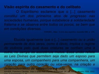 Visão espírita do casamento e do celibato
O Espiritismo esclarece que o [...] casamento
constitui um dos primeiros atos de progresso nas
sociedades humanas, porque estabelece a solidariedade
fraterna e se observa entre todos os povos, se bem que
em condições diversas.
KARDEC, Allan. O livro dos espíritos. Questão 696, p. 376.
Elucida igualmente que o [...] casamento ou a união
permanente de dois seres, como é óbvio, implica o regime
de vivência pelo qual duas criaturas se confiam uma à
outra, no campo da assistência mútua. Essa união reflete
as Leis Divinas que permitem seja dado um esposo para
uma esposa, um companheiro para uma companheira, um
coração para outro coração ou vice-versa, na criação e
desenvolvimento de valores para a vida.
XAVIER, Francisco Cândido. Vida e sexo. Pelo Espírito Emmanuel. 24. ed. Rio de Janeiro: FEB, 2003.
 