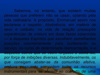 Sabemos, no entanto, que existem muitas
pessoas que preferem não se casar, optando pela
vida celibatária. A propósito, Emmanuel assim nos
esclarece a respeito: Abstinência, em matéria de
sexo e celibato, na vida de relação pressupõe
experiências da criatura em duas faixas essenciais
— a daqueles Espíritos que escolhem semelhantes
posições voluntariamente para burilamento ou
serviço, no curso de determinada reencarnação, e a
daqueles outros que se vêem forçados a adotá-las,
por força de inibições diversas. Indubitavelmente, os
que consigam abster-se da comunhão afetiva,
embora possuindo em ordem todos os recursos
instrumentais para se aterem ao conforto de uma
 