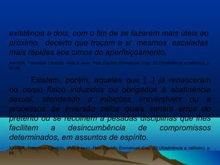 existência a dois, com o fim de se fazerem mais úteis ao
próximo, decerto que traçam a si mesmos escaladas
mais rápidas aos cimos do aperfeiçoamento.
XAVIER, Francisco Cândido. Vida e sexo. Pelo Espírito Emmanuel. Cap. 23 (Abstinência e celibato), p.
97-98.
Existem, porém, aqueles que [...] já renasceram
no corpo físico induzidos ou obrigados à abstinência
sexual, atendendo a inibições irreversíveis ou a
processos de inversão pelos quais sanam erros do
pretérito ou se recolhem a pesadas disciplinas que lhes
facilitem a desincumbência de compromissos
determinados, em assuntos de espírito.
XAVIER, Francisco Cândido. Vida e sexo. Pelo Espírito Emmanuel. Cap. 23 (Abstinência e celibato), p.
98.
 