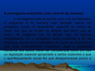 A monogamia entendida como uma lei da natureza
A monogamia está de acordo com a lei da Natureza.
A poligamia é lei humana cuja abolição marca um
progresso social. O casamento, segundo as vistas de
Deus, tem que se fundar na afeição dos seres que se
unem. Na poligamia não há afeição real: há apenas
sensualidade. Se a poligamia fosse conforme à lei da
Natureza, devera ter possibilidade de tornar-se universal, o
que seria materialmente impossível, dada a igualdade
numérica dos sexos. Deve ser considerada como um uso
ou legislação especial apropriada a certos costumes e que
o aperfeiçoamento social fez que desaparecesse pouco a
pouco.
KARDEC, Allan. O livro dos espíritos. Questão 701, p. 378.
 