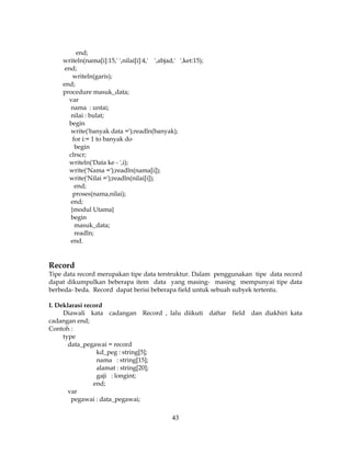 43
end;
writeln(nama[i]:15,' ',nilai[i]:4,' ',abjad,' ',ket:15);
end;
writeln(garis);
end;
procedure masuk_data;
var
nama : untai;
nilai : bulat;
begin
write('banyak data =');readln(banyak);
for i:= 1 to banyak do
begin
clrscr;
writeln('Data ke - ',i);
write('Nama =');readln(nama[i]);
write('Nilai =');readln(nilai[i]);
end;
proses(nama,nilai);
end;
{modul Utama}
begin
masuk_data;
readln;
end.
Record
Tipe data record merupakan tipe data terstruktur. Dalam penggunakan tipe data record
dapat dikumpulkan beberapa item data yang masing- masing mempunyai tipe data
berbeda- beda. Record dapat berisi beberapa field untuk sebuah subyek tertentu.
I. Deklarasi record
Diawali kata cadangan Record , lalu diikuti daftar field dan diakhiri kata
cadangan end;
Contoh :
type
data_pegawai = record
kd_peg : string[5];
nama : string[15];
alamat : string[20];
gaji : longint;
end;
var
pegawai : data_pegawai;
 