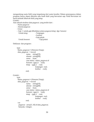 50
mengandung suatu field yang tergantung dari suatu kondisi. Dalam penerapanya dalam
program hanya dapat diterima satu buah field yang bervariasi saja. Field bervariasi ini
harus terletak dibawah field yang tetap.
Contoh :
Ada sebuah struktur data pegawai yang terdiri dari :
- Nama pegawai
- Alamat pegawai
- Umur
- Gaji -> untuk gaji dibedakan antara pegawai tetap dgn honorer
Untuk tetap - Tunjangan
- Lembur
- Gaji pokok
Untuk honorer - Gaji pokok
Deklarasi dan program :
type
Status_pegawai = (Honorer,Tetap);
data_pegawai = record
nama : string[15];
alamat : string[20];
umur : byte;
case status : status_pegawai of
honorer : (gaji_h : real);
tetap : (gaji_t : real;
tunjangan : real;
lembur : real);
end;
Contoh :
type
Status_pegawai = (Honorer,Tetap);
data_pegawai = record
nama : string[15];
alamat : string[20];
umur : byte;
case status : status_pegawai of
honorer : (gaji_h : real);
tetap : (gaji_t : real;
tunjangan : real;
lembur : real);
end;
var
pegawai : array[1..10] of data_pegawai;
banyak,i : integer;
 