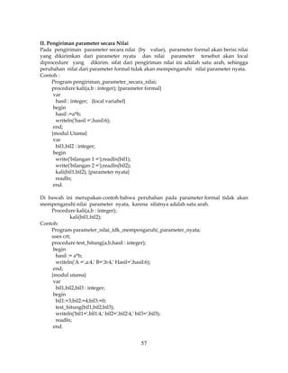 57
II. Pengiriman parameter secara Nilai
Pada pengiriman parameter secara nilai (by value), parameter formal akan berisi nilai
yang dikirimkan dari parameter nyata dan nilai parameter tersebut akan local
diprocedure yang dikirim. sifat dari pengiriman nilai ini adalah satu arah, sehingga
perubahan nilai dari parameter formal tidak akan mempengaruhi nilai parameter nyata.
Contoh :
Program pengiriman_parameter_secara_nilai;
procedure kali(a,b : integer); {parameter formal}
var
hasil : integer; {local variabel}
begin
hasil :=a*b;
writeln('hasil =',hasil:6);
end;
{modul Utama}
var
bil1,bil2 : integer;
begin
write('bilangan 1 =');readln(bil1);
write('bilangan 2 =');readln(bil2);
kali(bil1,bil2); {parameter nyata}
readln;
end.
Di bawah ini merupakan contoh bahwa perubahan pada parameter formal tidak akan
mempengaruhi nilai parameter nyata, karena sifatnya adalah satu arah.
Procedure kali(a,b : integer);
kali(bil1,bil2);
Contoh:
Program parameter_nilai_tdk_mempengaruhi_parameter_nyata;
uses crt;
procedure test_hitung(a,b,hasil : integer);
begin
hasil := a*b;
writeln('A =',a:4,' B=',b:4,' Hasil=',hasil:6);
end;
{modul utama}
var
bil1,bil2,bil3 : integer;
begin
bil1:=3;bil2:=4;bil3:=0;
test_hitung(bil1,bil2,bil3);
writeln('bil1=',bil1:4,' bil2=',bil2:4,' bil3=',bil3);
readln;
end.
 