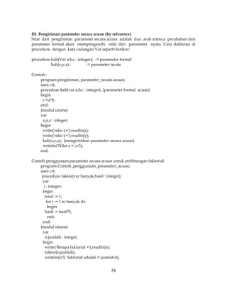 58
III. Pengiriman parameter secara acuan (by reference)
Sifat dari pengiriman parameter secara acuan adalah dua arah artinya perubahan dari
parameter formal akan mempengaruhi nilai dari parameter nyata. Cara deklarasi di
procedure dengan kata cadangan Var seperti berikut :
procedure kali(Var a,b,c : integer); -> parameter formal
kali(x,y,z); -> parameter nyata
Contoh :
program pengiriman_parameter_secara acuan;
uses crt;
procedure kali(var a,b,c : integer); {parameter formal acuan}
begin
c:=a*b;
end;
{modul utama}
var
x,y,z : integer;
begin
write('nilai x=');readln(x);
write('nilai y=');readln(y);
kali(x,y,z); {mengirimkan parameter secara acuan}
writeln('Nilai z =',z:5);
end.
Contoh penggunaan parameter secara acuan untuk perhitungan faktorial:
program Contoh_penggunaan_parameter_acuan;
uses crt;
procedure faktor(var banyak,hasil : integer);
var
i : integer;
begin
hasil := 1;
for i := 1 to banyak do
begin
hasil := hasil*I;
end;
end;
{modul utama}
var
n,jumlah : integer;
begin
write('Berapa faktorial =');readln(n);
faktor(n,jumlah);
writeln(n:5,' faktorial adalah =',jumlah:6);
 