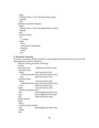 60
begin
writeln(' nilai a =',a3:2,' ada diprocedure tiga');
dua(a3);
end;
procedure empat(a4: integer);
begin
writeln(' nilai a =',a4:2,' ada diprocedure empat');
tiga(a4)
end;
{modul Utama}
var
a : integer;
begin
clrscr;
write('nilai a=');readln(a);
empat(a);
readln;
end.
V. Procedure Tersarang
Procedure tersarang adalah procedure yang terdapat di dalam procedure yang lain dan
dipanggil oleh procedure diluarnya.
program contoh_procedure_tersarang;
uses crt;
procedure satu; {deklarasi procedure satu}
procedure dua;
begin {awal procedure dua}
writeln('procedure dua ada di procedure satu');
end; {akhir procedure dua}
procedure tiga;
begin {awal procedure tiga}
writeln('procedure tiga ada di procedure satu');
end; {akhir procedure tiga}
begin {awal procedure satu}
writeln(' procedure satu');
dua; {memanggil procedure dua}
tiga; {memanggil procedure tiga}
end; {akhir procedure satu}
{modul utama}
begin
clrscr;
writeln(' modul utama');
satu; {memanggil procedure satu}
readln;
end.
 