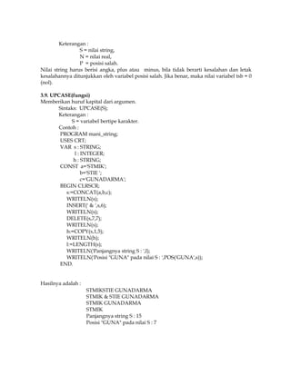 Keterangan :
S = nilai string,
N = nilai real,
P = posisi salah.
Nilai string harus berisi angka, plus atau minus, bila tidak berarti kesalahan dan letak
kesalahannya ditunjukkan oleh variabel posisi salah. Jika benar, maka nilai variabel tsb = 0
(nol).
3.9. UPCASE(fungsi)
Memberikan huruf kapital dari argumen.
Sintaks: UPCASE(S);
Keterangan :
S = variabel bertipe karakter.
Contoh :
PROGRAM mani_string;
USES CRT;
VAR s : STRING;
l : INTEGER;
h : STRING;
CONST a='STMIK';
b='STIE ';
c='GUNADARMA';
BEGIN CLRSCR;
s:=CONCAT(a,b,c);
WRITELN(s);
INSERT(' & ',s,6);
WRITELN(s);
DELETE(s,7,7);
WRITELN(s);
h:=COPY(s,1,5);
WRITELN(h);
l:=LENGTH(s);
WRITELN('Panjangnya string S : ',l);
WRITELN('Posisi "GUNA" pada nilai S : ',POS('GUNA',s));
END.
Hasilnya adalah :
STMIKSTIE GUNADARMA
STMIK & STIE GUNADARMA
STMIK GUNADARMA
STMIK
Panjangnya string S : 15
Posisi "GUNA" pada nilai S : 7

 