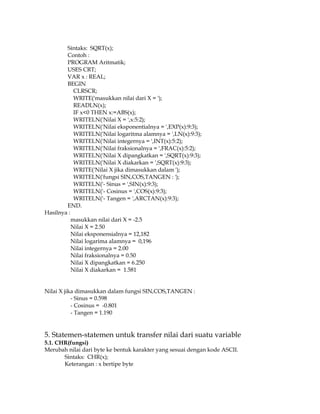 Sintaks: SQRT(x);
Contoh :
PROGRAM Aritmatik;
USES CRT;
VAR x : REAL;
BEGIN
CLRSCR;
WRITE('masukkan nilai dari X = ');
READLN(x);
IF x<0 THEN x:=ABS(x);
WRITELN('Nilai X = ',x:5:2);
WRITELN('Nilai eksponentialnya = ',EXP(x):9:3);
WRITELN('Nilai logaritma alamnya = ',LN(x):9:3);
WRITELN('Nilai integernya = ',INT(x):5:2);
WRITELN('Nilai fraksionalnya = ',FRAC(x):5:2);
WRITELN('Nilai X dipangkatkan = ',SQRT(x):9:3);
WRITELN('Nilai X diakarkan = ',SQRT(x):9:3);
WRITE('Nilai X jika dimasukkan dalam ');
WRITELN('fungsi SIN,COS,TANGEN : ');
WRITELN('- Sinus = ',SIN(x):9:3);
WRITELN('- Cosinus = ',COS(x):9:3);
WRITELN('- Tangen = ',ARCTAN(x):9:3);
END.
Hasilnya :
masukkan nilai dari X = -2.5
Nilai X = 2.50
Nilai eksponensialnya = 12,182
Nilai logarima alamnya = 0,196
Nilai integernya = 2.00
Nilai fraksionalnya = 0.50
Nilai X dipangkatkan = 6.250
Nilai X diakarkan = 1.581
Nilai X jika dimasukkan dalam fungsi SIN,COS,TANGEN :
- Sinus = 0.598
- Cosinus = -0.801
- Tangen = 1.190

5. Statemen-statemen untuk transfer nilai dari suatu variable
5.1. CHR(fungsi)
Merubah nilai dari byte ke bentuk karakter yang sesuai dengan kode ASCII.
Sintaks: CHR(x);
Keterangan : x bertipe byte

 