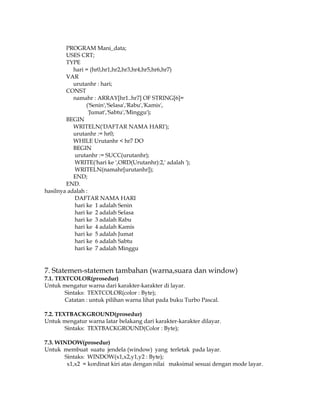 PROGRAM Mani_data;
USES CRT;
TYPE
hari = (hr0,hr1,hr2,hr3,hr4,hr5,hr6,hr7)
VAR
urutanhr : hari;
CONST
namahr : ARRAY[hr1..hr7] OF STRING[6]=
('Senin','Selasa','Rabu','Kamis',
'Jumat','Sabtu','Minggu');
BEGIN
WRITELN('DAFTAR NAMA HARI');
urutanhr := hr0;
WHILE Urutanhr < hr7 DO
BEGIN
urutanhr := SUCC(urutanhr);
WRITE('hari ke ',ORD(Urutanhr):2,' adalah ');
WRITELN(namahr[urutanhr]);
END;
END.
hasilnya adalah :
DAFTAR NAMA HARI
hari ke 1 adalah Senin
hari ke 2 adalah Selasa
hari ke 3 adalah Rabu
hari ke 4 adalah Kamis
hari ke 5 adalah Jumat
hari ke 6 adalah Sabtu
hari ke 7 adalah Minggu

7. Statemen-statemen tambahan (warna,suara dan window)
7.1. TEXTCOLOR(prosedur)
Untuk mengatur warna dari karakter-karakter di layar.
Sintaks: TEXTCOLOR(color : Byte);
Catatan : untuk pilihan warna lihat pada buku Turbo Pascal.
7.2. TEXTBACKGROUND(prosedur)
Untuk mengatur warna latar belakang dari karakter-karakter dilayar.
Sintaks: TEXTBACKGROUND(Color : Byte);
7.3. WINDOW(prosedur)
Untuk membuat suatu jendela (window) yang terletak pada layar.
Sintaks: WINDOW(x1,x2,y1,y2 : Byte);
x1,x2 = kordinat kiri atas dengan nilai maksimal sesuai dengan mode layar.

 