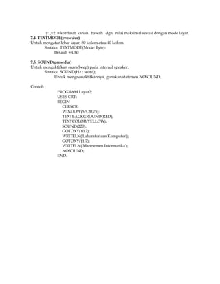 y1,y2 = kordinat kanan bawah dgn nilai maksimal sesuai dengan mode layar.
7.4. TEXTMODE(prosedur)
Untuk mengatur lebar layar, 80 kolom atau 40 kolom.
Sintaks: TEXTMODE(Mode: Byte);
Default = C80
7.5. SOUND(prosedur)
Untuk mengaktifkan suara(beep) pada internal speaker.
Sintaks: SOUND(Hz : word);
Untuk mengnonaktifkannya, gunakan statemen NOSOUND.
Contoh :
PROGRAM Layar2;
USES CRT;
BEGIN
CLRSCR;
WINDOW(5,5,20,75);
TEXTBACKGROUND(RED);
TEXTCOLOR(YELLOW);
SOUND(220);
GOTOXY(10,7);
WRITELN('Laboratorium Komputer');
GOTOXY(11,7);
WRITELN('Manejemen Informatika');
NOSOUND;
END.

 