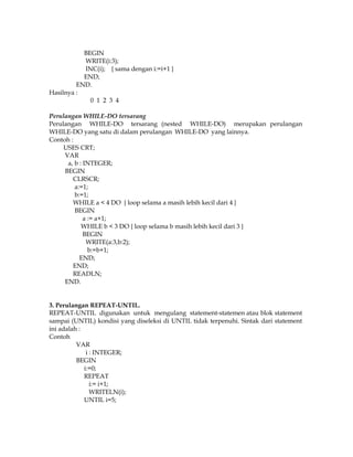BEGIN
WRITE(i:3);
INC(i); { sama dengan i:=i+1 }
END;
END.
Hasilnya :
0 1 2 3 4
Perulangan WHILE-DO tersarang
Perulangan WHILE-DO tersarang (nested WHILE-DO) merupakan perulangan
WHILE-DO yang satu di dalam perulangan WHILE-DO yang lainnya.
Contoh :
USES CRT;
VAR
a, b : INTEGER;
BEGIN
CLRSCR;
a:=1;
b:=1;
WHILE a < 4 DO { loop selama a masih lebih kecil dari 4 }
BEGIN
a := a+1;
WHILE b < 3 DO { loop selama b masih lebih kecil dari 3 }
BEGIN
WRITE(a:3,b:2);
b:=b+1;
END;
END;
READLN;
END.

3. Perulangan REPEAT-UNTIL.
REPEAT-UNTIL digunakan untuk mengulang statement-statemen atau blok statement
sampai (UNTIL) kondisi yang diseleksi di UNTIL tidak terpenuhi. Sintak dari statement
ini adalah :
Contoh
VAR
i : INTEGER;
BEGIN
i:=0;
REPEAT
i:= i+1;
WRITELN(i);
UNTIL i=5;

 