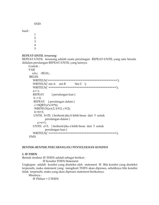 END.
hasil :
1
2
3
4
5
REPEAT-UNTIL tersarang
REPEAT-UNTIL tersarang adalah suatu perulangan REPEAT-UNTIL yang satu berada
didalam perulangan REPEAT-UNTIL yang lainnya.
Contoh :
VAR
a,b,c : REAL;
BEGIN
WRITELN('========================================');
WRITELN(' sisi A sisi B
Sisi C ');
WRITELN(' =======================================');
a:= 1;
REPEAT
{ perulangan luar }
b := 0;
REPEAT { perulangan dalam }
c:=SQRT(a*a+b*b);
WRITELN(a:6:2, b:9:2, c:9:2);
b:=b+5;
UNTIL b>25; { berhenti jika b lebih besar dari 5 untuk
perulangan dalam }
a:=a+1;
UNTIL a>3; { berhenti jika a lebih besar dari 3 untuk
perulangan luar }
WRITELN(' =======================================');
END.

BENTUK-BENTUK PERCABANGAN / PENYELEKSIAN KONDISI
1. IF-THEN
Bentuk struktur IF-THEN adalah sebagai berikut :
IF Kondisi THEN Statement
Ungkapan adalah kondisi yang diseleksi oleh statement IF. Bila kondisi yang diseleksi
terpenuhi, maka statement yang mengikuti THEN akan diproses, sebaliknya bila kondisi
tidak terpenuhi, maka yang akan diproses statement berikutnya.
Misalnya :
IF Pilihan = 2 THEN

 