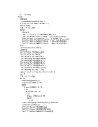 tl
: CHAR;
BEGIN
CLRSCR;
{ pemasukan data dalam array }
WRITE('MAU ISI BERAPA DATA :');
READLN(N);
FOR i:= 1 TO n DO
BEGIN
CLRSCR;
GOTOXY(30,4+1); WRITE('DATA KE-:',i:2);
GOTOXY(10,5+i); WRITE('NPM :'); READLN(NPM[i]);
GOTOXY(10,6+i); WRITE('NAMA :'); READLN(NAMA[i]);
GOTOXY(10,7+i); WRITE('NILAI 1 :'); READLN(NIL1[i]);
GOTOXY(10,8+i); WRITE('NILAI 2 :'); READLN(NIL2[i]);
END;
{ proses data dalam array }
CLRSCR;
GOTOXY(5,4); WRITE(GARIS);
GOTOXY(5,5); WRITE('NO');
GOTOXY(9,5); WRITE('NPM');
GOTOXY(18,5); WRITE('NAMA');
GOTOXY(34,5); WRITE('NIL.1');
GOTOXY(41,5); WRITE('NIL.2');
GOTOXY(47,5); WRITE('RATA');
GOTOXY(54,5); WRITE('ABJAD');
GOTOXY(5,6); WRITE(GARIS);
{ proses Cetak isi array dan seleksi kondisi }
bar:=7;
FOR i:= 1 TO n DO
BEGIN
jum:=(nil1[i]+nil2[i])/2;
IF jum>=90 THEN tl:='A'
ELSE
IF jum>80 THEN tl:='B'
ELSE
IF jum>60 then tl:='C'
ELSE
IF jum 50 THEN tl:='D'
ELSE
tl:='E';
{ cetak hasil yang disimpan di array dan hasil }
{ penyeleksian kondisi }
GOTOXY(5,bar); WRITELN(i:2);
GOTOXY(9,bar); WRITELN(NPM[i]);
GOTOXY(18,bar); WRITELN(NAMA[i]);

 
