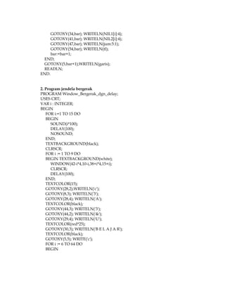 GOTOXY(34,bar); WRITELN(NIL1[i]:4);
GOTOXY(41,bar); WRITELN(NIL2[i]:4);
GOTOXY(47,bar); WRITELN(jum:5:1);
GOTOXY(54,bar); WRITELN(tl);
bar:=bar+1;
END;
GOTOXY(5,bar+1);WRITELN(garis);
READLN;
END.

2. Program jendela bergerak
PROGRAM Window_Bergerak_dgn_delay;
USES CRT;
VAR i : INTEGER;
BEGIN
FOR i:=1 TO 15 DO
BEGIN
SOUND(i*100);
DELAY(100);
NOSOUND;
END;
TEXTBACKGROUND(black);
CLRSCR;
FOR i := 1 TO 9 DO
BEGIN TEXTBACKGROUND(white);
WINDOW(42-i*4,10-i,38+i*4,15+i);
CLRSCR;
DELAY(100);
END;
TEXTCOLOR(15);
GOTOXY(28,2);WRITELN('c');
GOTOXY(8,3); WRITELN('3');
GOTOXY(28,4); WRITELN('A');
TEXTCOLOR(black);
GOTOXY(44,3); WRITELN('3');
GOTOXY(44,2); WRITELN('&');
GOTOXY(29,4); WRITELN('U');
TEXTCOLOR(red*25);
GOTOXY(30,3); WRITELN('B E L A J A R');
TEXTCOLOR(black);
GOTOXY(5,5); WRITE('c');
FOR i := 6 TO 64 DO
BEGIN

 