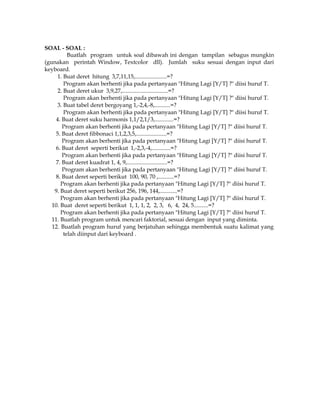 SOAL - SOAL :
Buatlah program untuk soal dibawah ini dengan tampilan sebagus mungkin
(gunakan perintah Window, Textcolor dll). Jumlah suku sesuai dengan input dari
keyboard.
1. Buat deret hitung 3,7,11,15,......................=?
Program akan berhenti jika pada pertanyaan "Hitung Lagi [Y/T] ?" diisi huruf T.
2. Buat deret ukur 3,9,27,................................=?
Program akan berhenti jika pada pertanyaan "Hitung Lagi [Y/T] ?" diisi huruf T.
3. Buat tabel deret bergoyang 1,-2,4,-8,...........=?
Program akan berhenti jika pada pertanyaan "Hitung Lagi [Y/T] ?" diisi huruf T.
4. Buat deret suku harmonis 1,1/2,1/3,.............=?
Program akan berhenti jika pada pertanyaan "Hitung Lagi [Y/T] ?" diisi huruf T.
5. Buat deret fibbonaci 1,1,2,3,5,.....................=?
Program akan berhenti jika pada pertanyaan "Hitung Lagi [Y/T] ?" diisi huruf T.
6. Buat deret seperti berikut 1,-2,3,-4,.............=?
Program akan berhenti jika pada pertanyaan "Hitung Lagi [Y/T] ?" diisi huruf T.
7. Buat deret kuadrat 1, 4, 9,............................=?
Program akan berhenti jika pada pertanyaan "Hitung Lagi [Y/T] ?" diisi huruf T.
8. Buat deret seperti berikut 100, 90, 70 ,...........=?
Program akan berhenti jika pada pertanyaan "Hitung Lagi [Y/T] ?" diisi huruf T.
9. Buat deret seperti berikut 256, 196, 144,............=?
Program akan berhenti jika pada pertanyaan "Hitung Lagi [Y/T] ?" diisi huruf T.
10. Buat deret seperti berikut 1, 1, 1, 2, 2, 3, 6, 4, 24, 5..........=?
Program akan berhenti jika pada pertanyaan "Hitung Lagi [Y/T] ?" diisi huruf T.
11. Buatlah program untuk mencari faktorial, sesuai dengan input yang diminta.
12. Buatlah program huruf yang berjatuhan sehingga membentuk suatu kalimat yang
telah diinput dari keyboard .

 