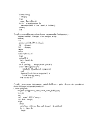 nama : string;
i : integer;
begin
nama:='Turbo Pascal';
for i:= 1 to length(nama) do
writeln('Elemen ',i,' dari ',Nama,'= ',nama[i]);
readln;
end.
Contoh program bilangan prima dengan menggunakan bantuan array.
program mencari_bilangan_prima_dengan_array;
uses crt;
var
prima : array[1..100] of integer;
i,j
: integer;
bil
: integer;
begin
clrscr;
for i := 2 to 100 do
begin
prima[i]:=i;
for j:= 2 to i-1 do
begin
bil := (i mod j); { i dibagi j dicek apakah 0}
if bil = 0 then prima[i]:=0;
{jika habis dibagi,berarti bkn prima}
end;
if prima[i]<> 0 then write(prima[i],' ');
{cetak array yg prima}
end; readln; end.

Contoh pengurutan data dengan metode buble sort, yaitu dengan cara penukaran,
dapat dilihat pada contoh dibawah ini :
Contoh program :
program penggunaan_array_untuk_sortir_buble_sort;
uses crt;
var
nil1 : array[1..100] of integer;
n,i,j,dum : integer;
begin
clrscr;
write('mau isi berapa data acak (integer) ='); readln(n);
for i := 1 to n do
begin

 