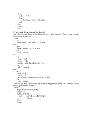 begin
for J:= 1 to 2 do
begin
writeln('Elemen ',i,',',j,'= ',tabel[i,j]);
end;
end;
readln;
end.
IV. Alternatif deklarasi array dua dimensi
Ada beberapa cara dalam mendeklarasikan array dua dimensi, beberapa cara tersebut
dapat dilihat dibawah ini :
Contoh :
Var
tabel : array[1..3] of array[1..2] of byte;
atau :
type
matrik = array[1..3,1..2] of byte;
var
tabel : matrik;
atau :
Type
baris = 1..3;
kolom = 1..2;
matrik = array[baris,kolom] of byte;
var
tabel : matrik;
atau :
type
baris = 1..3;
kolom=1..2;
matrik=array[baris] of array[kolom] of byte;
var
tabel : matrik;
Dibawah ini akan diberikan listing program penggunaan array dua dimensi dalam
aplikasi penjumlahan matrik :
Contoh:
Program Penjumlahan_matrik;
uses crt; var
matrik1,matrik2
, hasil
: array[1..3,1..2] of integer;
i,j
: integer;
begin
clrscr;

 