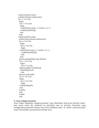 { input matrik ke satu }
writeln(' Elemen matrik satu');
for i := 1 to 3 do
begin
for j := 1 to 2 do
begin
write('Elemen baris -',i,' kolom -',j,'= ');
readln(matrik1[i,j]);
end;
end;
{input matrik ke dua}
writeln('input elemen matrik dua');
for i:= 1 to 3 do
begin
for j:= 1 to 2 do
begin
write('Elemen baris -',i,' kolom -',j,'= ');
readln(matrik2[i,j]);
end;
end;
{proses penjumlahan tiap elemen}
for i := 1 to 3 do
begin
for j:= 1 to 2 do
begin hasil[i,j]:=matrik1[i,j]
+matrik2[i,j]; end;
end;
{proses cetak hasil}
for i:= 1 to 3 do
begin
for j:= 1 to 2 do
begin
write(hasil[i,j]:6);
end;
writeln;
end;
readln;
end.
V. Array sebagai parameter
Array dapat digunakan sebagai parameter yang dikirimkan baik secara nilai (by value)
atau secara acuan (by reference) ke procedure atau ke function. Procedure yang
menggunakan parameter berupa array harus dideklara sikan di dalam judul procedure
yang menyebutkan parameternya bertipe array.

 