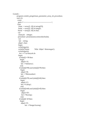 Contoh :
program contoh_pengiriman_parameter_array_di_procedure;
uses crt;
const
garis ='---------------------------------------------------';
type
untai = array[1..10] of string[15];
bulat = array[1..10] of integer;
huruf = array[1..10] of char;
var
i,banyak : integer;
procedure proses(nama:untai;nilai:bulat);
var
ket : string;
abjad : char;
begin
writeln(garis);
writeln('Nama
Nilai Abjad Keterangan');
writeln(garis);
for i := 1 to banyak do
begin
if nilai[i] > 90 then
begin
abjad:='A';
ket :='Istimewa';
end;
if (nilai[i]<90) and (nilai[i]>70) then
begin
abjad:='B';
ket :='Memuaskan';
end;
if (nilai[i]<70) and (nilai[i]>60) then
begin
abjad:='C';
ket :='Cukup';
end;
if (nilai[i]<60) and (nilai[i]>45) then
begin
abjad:='D';
ket :='Kurang';
end;
if nilai[i]< 45 then
begin
abjad:='E';
ket :='Sangat kurang';

 