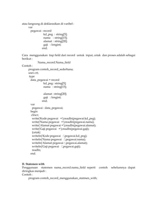 atau langsung di deklarasikan di varibel :
var
pegawai : record
kd_peg : string[5];
nama : string[15];
alamat : string[20];
gaji : longint;
end;
Cara menggunakan tiap field dari record untuk input, cetak dan proses adalah sebagai
berikut :
Nama_record.Nama_field
Contoh :
program contoh_record_sederhana;
uses crt;
type
data_pegawai = record
kd_peg : string[5];
nama : string[15];
alamat : string[20];
gaji : longint;
end;

var
pegawai : data_pegawai;
begin
clrscr;
write('Kode pegawai =');readln(pegawai.kd_peg);
write('Nama pegawai =');readln(pegawai.nama);
write('Alamat pegawai =');readln(pegawai.alamat);
write('Gaji pegawai =');readln(pegawai.gaji);
{cetak}
writeln('Kode pegawai :',pegawai.kd_peg);
writeln('Nama pegawai :',pegawai.nama);
writeln('Alamat pegawai :',pegawai.alamat);
writeln('Gaji pegawai :',pegawai.gaji);
readln;
end.

II. Statemen with
Penggunaan statemen nama_record.nama_field seperti contoh
diringkas menjadi :
Contoh :
program contoh_record_menggunakan_statmen_with;

sebelumnya dapat

 