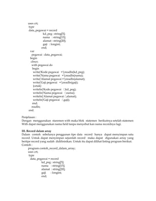 uses crt;
type
data_pegawai = record
kd_peg : string[5];
nama : string[15];
alamat : string[20];
gaji : longint;
end;
var
pegawai : data_pegawai;
begin
clrscr;
with pegawai do
begin
write('Kode pegawai =');readln(kd_peg);
write('Nama pegawai =');readln(nama);
write('Alamat pegawai =');readln(alamat);
write('Gaji pegawai =');readln(gaji);
{cetak}
writeln('Kode pegawai :',kd_peg);
writeln('Nama pegawai :',nama);
writeln('Alamat pegawai :',alamat);
writeln('Gaji pegawai :',gaji);
end;
readln;
end.
Penjelasan :
Dengan menggunakan staremen with maka blok statemen berikutnya setelah statemen
With dapat menggunakan nama field tanpa menyebut kan nama recordnya lagi.
III. Record dalam array
Dalam contoh sebelunya penggunan tipe data record hanya dapat menyimpan satu
record. Untuk dapat menyimpan sejumlah record maka dapat digunakan array yang
bertipe record yang sudah didifinisikan. Untuk itu dapat dilihat listing program berikut.
Contoh :
program contoh_record_dalam_array;
uses crt;
type
data_pegawai = record
kd_peg : string[5];
nama : string[15];
alamat : string[20];
gaji
: longint;
end;

 