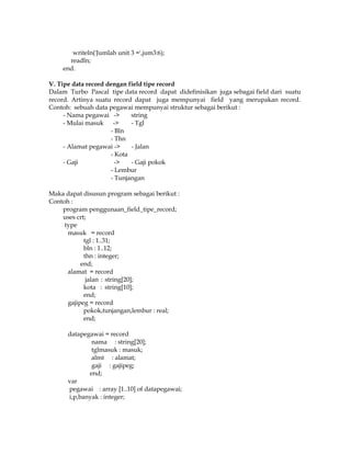 writeln('Jumlah unit 3 =',jum3:6);
readln;
end.
V. Tipe data record dengan field tipe record
Dalam Turbo Pascal tipe data record dapat didefinisikan juga sebagai field dari suatu
record. Artinya suatu record dapat juga mempunyai field yang merupakan record.
Contoh: sebuah data pegawai mempunyai struktur sebagai berikut :
- Nama pegawai ->
string
- Mulai masuk ->
- Tgl
- Bln
- Thn
- Alamat pegawai ->
- Jalan
- Kota
- Gaji
->
- Gaji pokok
- Lembur
- Tunjangan
Maka dapat disusun program sebagai berikut :
Contoh :
program penggunaan_field_tipe_record;
uses crt;
type
masuk = record
tgl : 1..31;
bln : 1..12;
thn : integer;
end;
alamat = record
jalan : string[20];
kota : string[10];
end;
gajipeg = record
pokok,tunjangan,lembur : real;
end;
datapegawai = record
nama : string[20];
tglmasuk : masuk;
almt : alamat;
gaji : gajipeg;
end;
var
pegawai : array [1..10] of datapegawai;
i,p,banyak : integer;

 