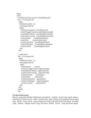 begin
clrscr;
write('Banyak data record =');readln(banyak);
for i := 1 to banyak do
begin
writeln('record ke -',i);
with pegawai[i] do
begin
write('nama pegawai :');readln(nama);
write('Tanggal masuk:');readln(tglmasuk.tgl);
write('Bulan Masuk :');readln(tglmasuk.bln);
write('Tahun masuk :');readln(tglmasuk.thn);
write('Alamat
:');readln(almt.jalan);
write('Kota
:');readln(almt.kota);
write('Gaji pokok :');readln(gaji.pokok);
write('Tunjangan :');readln(gaji.tunjangan);
write('Lembur
:');readln(gaji.lembur);
end;
end;
{ cetak data }
for i := 1 to banyak do
begin
writeln('record ke -',i);
with pegawai[i] do
begin
writeln('nama
:',nama);
writeln('Tanggal masuk:',tglmasuk.tgl);
writeln('Bulan Masuk :',tglmasuk.bln);
writeln('Tahun masuk :',tglmasuk.thn);
writeln('Alamat
:',almt.jalan);
writeln('Kota
:',almt.kota);
writeln('Gaji pokok :',gaji.pokok);
writeln('Tunjangan :',gaji.tunjangan);
writeln('Lembur
:',gaji.lembur);
end;
end;
readln;
end.
VI. Record bervariasi
Record yang telah dibahas sebelumnya merupakan struktur record yang pasti, artinya
field-field di dalam record sudah tertentu dan pasti. Selain itu di program Pascal dapat
juga dibuat suatu record yang mempunyai field yang tidak pasti atau dapat berubah,
yang disebut sebagai record yang bervariasi. Dalam record yang bervariasi dapat

 