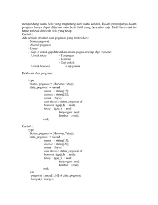 mengandung suatu field yang tergantung dari suatu kondisi. Dalam penerapanya dalam
program hanya dapat diterima satu buah field yang bervariasi saja. Field bervariasi ini
harus terletak dibawah field yang tetap.
Contoh :
Ada sebuah struktur data pegawai yang terdiri dari :
- Nama pegawai
- Alamat pegawai
- Umur
- Gaji -> untuk gaji dibedakan antara pegawai tetap dgn honorer
Untuk tetap
- Tunjangan
- Lembur
- Gaji pokok
Untuk honorer
- Gaji pokok
Deklarasi dan program :
type
Status_pegawai = (Honorer,Tetap);
data_pegawai = record
nama : string[15];
alamat : string[20];
umur : byte;
case status : status_pegawai of
honorer : (gaji_h : real);
tetap : (gaji_t : real;
tunjangan : real;
lembur : real);
end;
Contoh :
type
Status_pegawai = (Honorer,Tetap);
data_pegawai = record
nama : string[15];
alamat : string[20];
umur : byte;
case status : status_pegawai of
honorer : (gaji_h : real);
tetap : (gaji_t : real;
tunjangan : real;
lembur : real);
end;
var
pegawai : array[1..10] of data_pegawai;
banyak,i : integer;

 