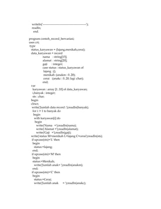 writeln('---------------------------------------------');
readln;
end.
program contoh_record_bervariasi;
uses crt;
type
status_karyawan = (lajang,menikah,cerai);
data_karyawan = record
nama : string[15];
alamat : string[20];
gaji : integer;
case status : status_karyawan of
lajang :();
menikah :(anakm : 0..20);
cerai :(anakc : 0..20; lagi :char);
end;
var
karyawan : array [1..10] of data_karyawan;
i,banyak : integer;
sts : char;
begin
clrscr;
write('Jumlah data record :');readln(banyak);
for i := 1 to banyak do
begin
with karyawan[i] do
begin
write('Nama =');readln(nama);
write('Alamat =');readln(alamat);
write('Gaji =');readln(gaji);
write('status M=menikah L=lajang C=cerai');readln(sts);
if upcase(sts)='L' then
begin
status:=lajang;
end;
if upcase(sts)='M' then
begin
status:=Menikah;
write('Jumlah anak= ');readln(anakm);
end;
if upcase(sts)='C' then
begin
status:=Cerai;
write('Jumlah anak = ');readln(anakc);

 