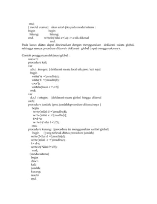 end;
{ modul utama } akan salah jika pada modul utama :
begin
begin
hitung;
hitung;
end.
writeln('nilai a=',a); -> a tdk dikenal
end.
Pada kasus diatas dapat diselesaikan dengan menggunakan deklarasi secara global,
sehingga semua procedure dibawah deklarasi global dapat menggunakannya.
Contoh penggunaan deklarasi global :
uses crt;
procedure kali;
var
a,b,c : integer; { deklarasi secara local utk proc. kali saja}
begin
write('A =');readln(a);
write('b =');readln(b);
c:=a*b;
writeln('hasil c =',c:5);
end;
var
d,e,f : integer; {deklarasi secara global hingga dikenal
oleh}
procedure jumlah; {proc.jumlah&procedure dibawahnya }
begin
write('nilai d =');readln(d);
write('nilai e =');readln(e);
f:=d+e;
writeln('nilai f =',f:5);
end;
procedure kurang; {procedure ini menggunakan varibel global}
begin { yang terletak diatas procedure jumlah}
write('Nilai d =');readln(d);
write('nilai e =');readln(e);
f:= d-e;
writeln('Nilai f=',f:5);
end;
{ modul utama}
begin
clrscr;
kali;
jumlah;
kurang;
readln
end.

 