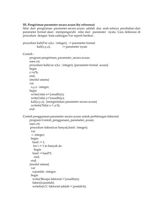 III. Pengiriman parameter secara acuan (by reference)
Sifat dari pengiriman parameter secara acuan adalah dua arah artinya perubahan dari
parameter formal akan mempengaruhi nilai dari parameter nyata. Cara deklarasi di
procedure dengan kata cadangan Var seperti berikut :
procedure kali(Var a,b,c : integer); -> parameter formal
kali(x,y,z);
-> parameter nyata
Contoh :
program pengiriman_parameter_secara acuan;
uses crt;
procedure kali(var a,b,c : integer); {parameter formal acuan}
begin
c:=a*b;
end;
{modul utama}
var
x,y,z : integer;
begin
write('nilai x=');readln(x);
write('nilai y=');readln(y);
kali(x,y,z); {mengirimkan parameter secara acuan}
writeln('Nilai z =',z:5);
end.
Contoh penggunaan parameter secara acuan untuk perhitungan faktorial:
program Contoh_penggunaan_parameter_acuan;
uses crt;
procedure faktor(var banyak,hasil : integer);
var
i : integer;
begin
hasil := 1;
for i := 1 to banyak do
begin
hasil := hasil*I;
end;
end;
{modul utama}
var
n,jumlah : integer;
begin
write('Berapa faktorial =');readln(n);
faktor(n,jumlah);
writeln(n:5,' faktorial adalah =',jumlah:6);

 