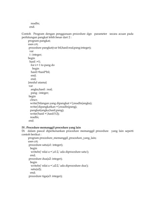 readln;
end.
Contoh Program dengan penggunaan procedure dgn parameter secara acuan pada
perhitungan pangkat lebih besar dari 2 :
program pangkat;
uses crt;
procedure pangkat(var bil,hasil:real;pang:integer);
var
i : integer;
begin
hasil :=1;
for i:= 1 to pang do
begin
hasil:=hasil*bil;
end;
end;
{modul utama}
var
angka,hasil : real;
pang : integer;
begin
clrscr;
write('bilangan yang dipangkat =');readln(angka);
write('dipangkatkan =');readln(pang);
pangkat(angka,hasil,pang);
write('hasil =',hasil:5:2);
readln;
end.
IV. Procedure memanggil procedure yang lain
Di dalam pascal diperkenankan procedure memanggil procedure
contoh berikut :
program procedure_memanggil_procedure_yang_lain;
uses crt;
procedure satu(a1: integer);
begin
writeln(' nilai a =',a1:2,' ada diprocedure satu');
end;
procedure dua(a2: integer);
begin
writeln(' nilai a =',a2:2,' ada diprocedure dua');
satu(a2);
end;
procedure tiga(a3: integer);

yang lain seperti

 