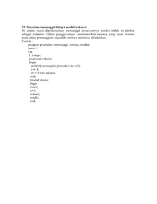 VI. Procedure memanggil dirinya sendiri (rekursi)
Di dalam pascal diperkenankan memanggil procedurenya sendiri. istilah ini disebut
sebagai recursion. Dalam penggunaanya membutuhkan memory yang besar. Karena
pada setiap pemanggilan sejumlah memory tambahan dibutuhkan.
Contoh :
program procedure_memanggil_dirinya_sendiri;
uses crt;
var
I : integer;
procedure rekursi;
begin
writeln('pemangilan procedure ke-',i:5);
i:=i+1;
if i < 5 then rekursi;
end;
{modul utama}
begin
clrscr;
i:=1;
rekursi;
readln;
end.

 