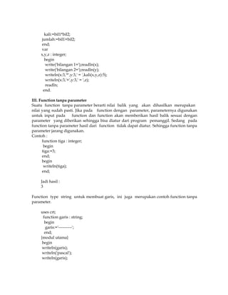 kali:=bil1*bil2;
jumlah:=bil1+bil2;
end;
var
x,y,z : integer;
begin
write('bilangan 1=');readln(x);
write('bilangan 2=');readln(y);
writeln(x:3,'*',y:3,' = ',kali(x,y,z):5);
writeln(x:3,'+',y:3,' = ',z);
readln;
end.
III. Function tanpa parameter
Suatu function tanpa parameter berarti nilai balik yang akan dihasilkan merupakan
nilai yang sudah pasti. Jika pada function dengan parameter, parameternya digunakan
untuk input pada
function dan function akan memberikan hasil balik sesuai dengan
parameter yang diberikan sehingga bisa diatur dari program pemanggil. Sedang pada
function tanpa parameter hasil dari function tidak dapat diatur. Sehingga function tanpa
parameter jarang digunakan.
Contoh :
function tiga : integer;
begin
tiga:=3;
end;
begin
writeln(tiga);
end;
Jadi hasil :
3
Function type string untuk membuat garis, ini juga merupakan contoh function tanpa
parameter.
uses crt;
function garis : string;
begin
garis:='----------';
end;
{modul utama}
begin
writeln(garis);
writeln('pascal');
writeln(garis);

 