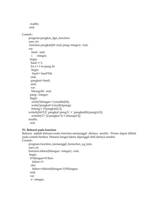readln;
end.
Contoh :
program pangkat_dgn_function;
uses crt;
function pangkat(bil :real; pang: integer) : real;
var
hasil : real;
i : integer;
begin
hasil := 1;
for i:= 1 to pang do
begin
hasil:= hasil*bil;
end;
pangkat:=hasil;
end;
var
hitung,bil : real;
pang : integer;
begin
write('bilangan =');readln(bil);
write('pangkat=');readln(pang);
hitung:= 2*pangkat(2,3);
writeln(bil:5:2,' pangkat',pang:5,' = ',pangkat(bil,pang):6:2);
writeln('2 * (2 pangkat 3) =',hitung:6:2);
readln;
end.
IV. Rekursi pada function
Rekursi adalah dimana suatu function memanggil dirinya sendiri. Proses dapat dilihat
pada contoh berikut. Dimana fungsi faktor dipanggil oleh dirinya sendiri.
Contoh :
program function_memanggil_funnction_yg_lain;
uses crt;
function faktor(bilangan : integer) : real;
begin
if bilangan=0 then
faktor:=1
else
faktor:=faktor(bilangan-1)*bilangan;
end;
var
n : integer;

 
