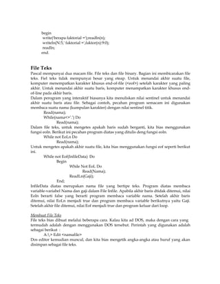 begin
write('berapa faktorial =');readln(n);
writeln(N:5,' faktorial =',faktor(n):9:0);
readln;
end.

File Teks
Pascal mempunyai dua macam file. File teks dan file binary. Bagian ini membicarakan file
teks. Fiel teks tidak mempunyai besar yang eteap. Untuk menandai akhir suatu file,
komputer menempatkan karakter khusus end-of-file (<eof>) setelah karakter yang paling
akhir. Untuk menandai akhir suatu baris, komputer menampatkan karakter khusus endof-line pada akhir baris.
Dalam perogram yang interaktif biasanya kita menuliskan nilai sentinel untuk menandai
akhir suatu baris atau file. Sebagai contoh, pecahan program semacam ini digunakan
membaca suatu nama (kumpulan karakter) dengan nilai sentinel titik.
Read(nama);
While(nama<>’.’) Do
Read(nama);
Dalam file teks, untuk mengetes apakah baris sudah berganti, kita bias menggunakan
fungsi eoln. Berikut ini pecahan program diatas yang ditulis deng fungsi eoln.
While not EoLn Do
Read(nama);
Untuk mengetes apakah akhir suatu file, kita bias menggunakan fungsi eof seperti berikut
ini.
While not Eof(InfileData) Do
Begin
While Not EoL Do
Read(Nama);
ReadLn(Gaji);
End;
InfileData diatas merupakan nama file yang bertipe teks. Program diatas membaca
variable-variabel Nama dan gaji dalam File Infile. Apabila akhir baris dtidak ditemui, nilai
Eoln berarti false yang berarti program membaca variable nama. Setelah akhir baris
ditemui, nilai EoLn menjadi true dan program membaca variable berikutnya yaitu Gaji.
Setelah akhir file ditemui, nilai Eof menjadi true dan program keluar dari loop.
Membuat File Teks
File teks bias dibuat melalui beberapa cara. Kalau kita ad DOS, maka dengan cara yang
termudah adalah dengan menggunakan DOS tersebut. Perintah yang digunakan adalah
sebagai berikut :
A:> Edit <namafile>
Dos editor kemudian muncul, dan kita bias mengetik angka-angka atau huruf yang akan
disimpan sebagai file teks.

 